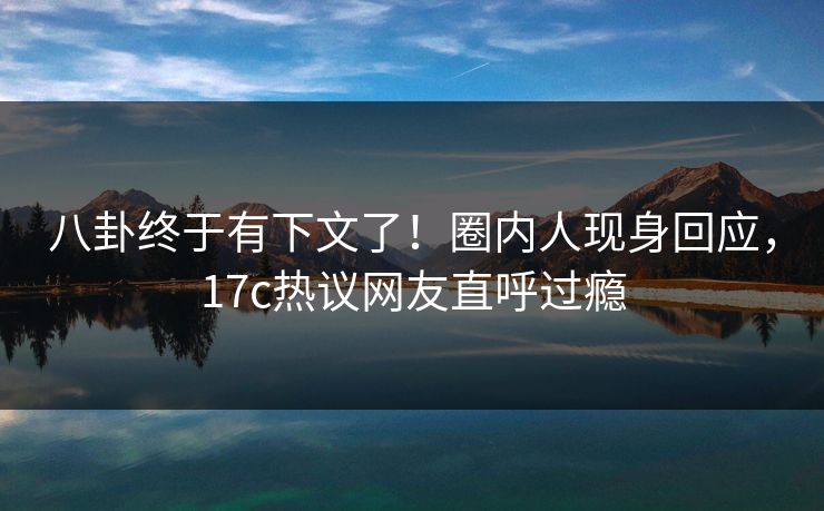 八卦终于有下文了！圈内人现身回应，17c热议网友直呼过瘾