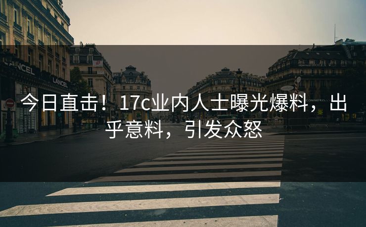 今日直击！17c业内人士曝光爆料，出乎意料，引发众怒