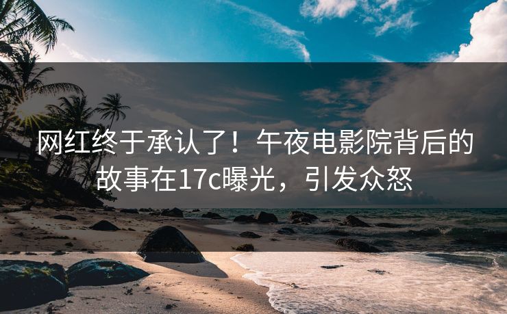 网红终于承认了！午夜电影院背后的故事在17c曝光，引发众怒
