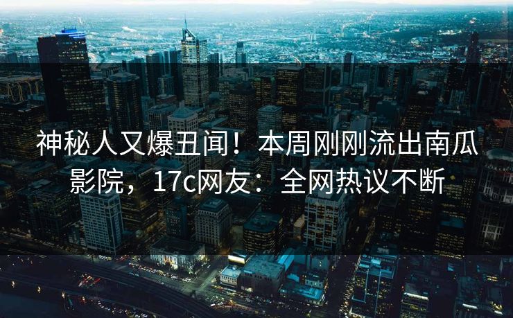 神秘人又爆丑闻！本周刚刚流出南瓜影院，17c网友：全网热议不断