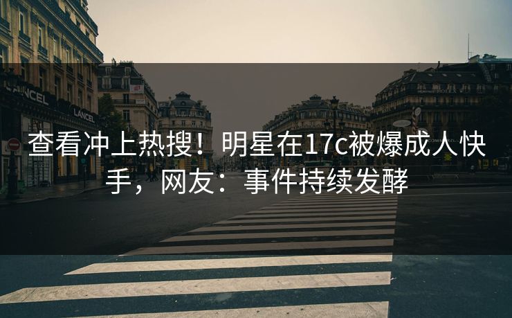查看冲上热搜！明星在17c被爆成人快手，网友：事件持续发酵