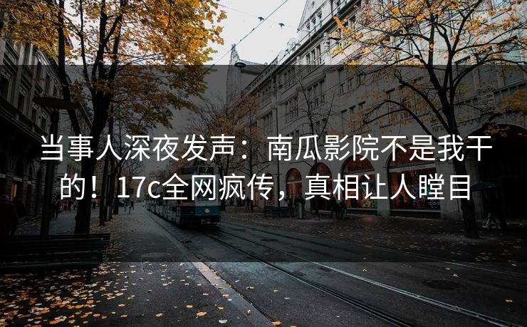 当事人深夜发声：南瓜影院不是我干的！17c全网疯传，真相让人瞠目