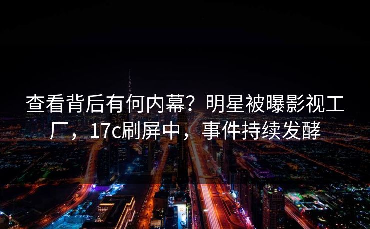 查看背后有何内幕？明星被曝影视工厂，17c刷屏中，事件持续发酵