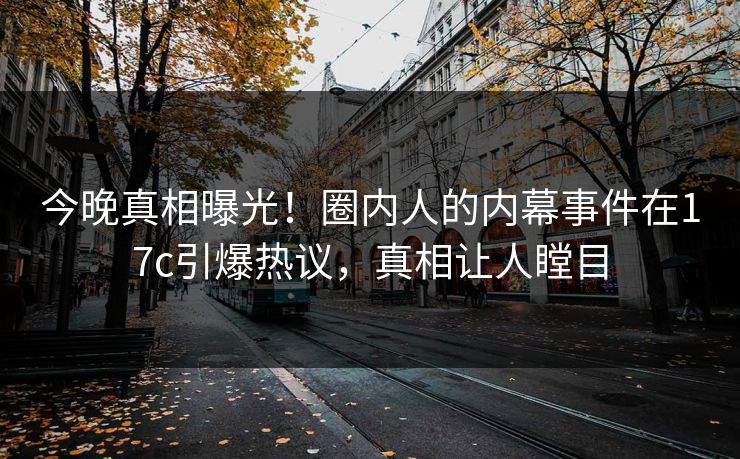 今晚真相曝光！圈内人的内幕事件在17c引爆热议，真相让人瞠目