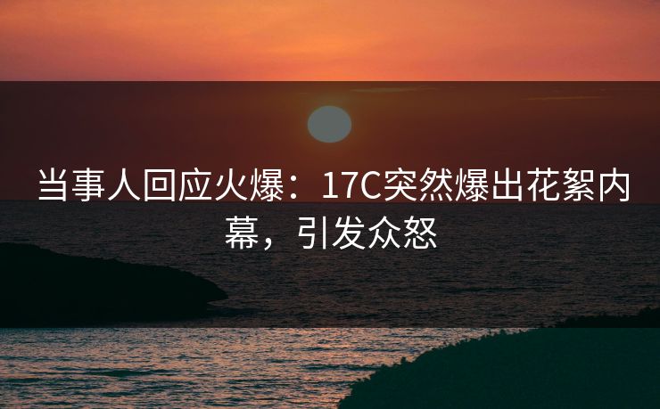 当事人回应火爆：17C突然爆出花絮内幕，引发众怒