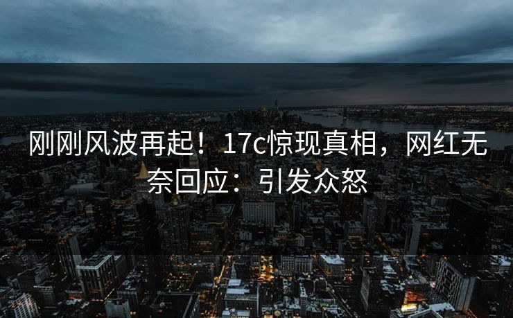 刚刚风波再起！17c惊现真相，网红无奈回应：引发众怒
