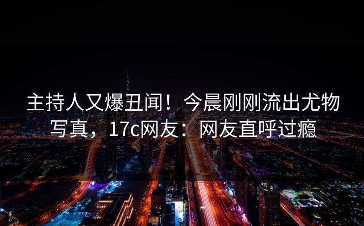 主持人又爆丑闻!今晨刚刚流出尤物写真,17c网友:网友直呼过瘾 主持人又爆丑闻!今晨刚刚流出尤物写真,17c网友:网友直呼过瘾