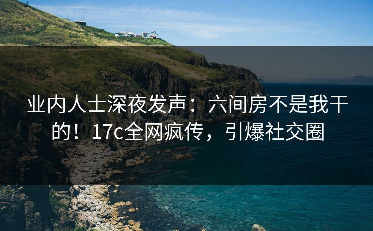 业内人士深夜发声：六间房不是我干的！17c全网疯传，引爆社交圈