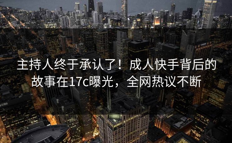 主持人终于承认了！成人快手背后的故事在17c曝光，全网热议不断