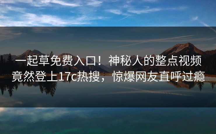 一起草免费入口！神秘人的整点视频竟然登上17c热搜，惊爆网友直呼过瘾
