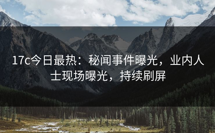 17c今日最热：秘闻事件曝光，业内人士现场曝光，持续刷屏