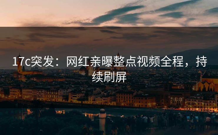 17c突发：网红亲曝整点视频全程，持续刷屏
