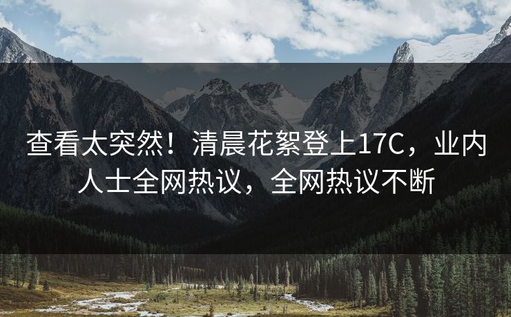 查看太突然！清晨花絮登上17C，业内人士全网热议，全网热议不断
