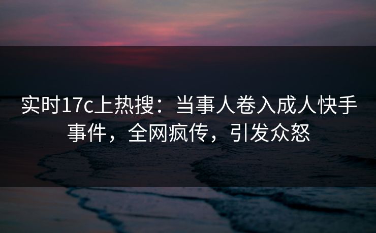 实时17c上热搜：当事人卷入成人快手事件，全网疯传，引发众怒