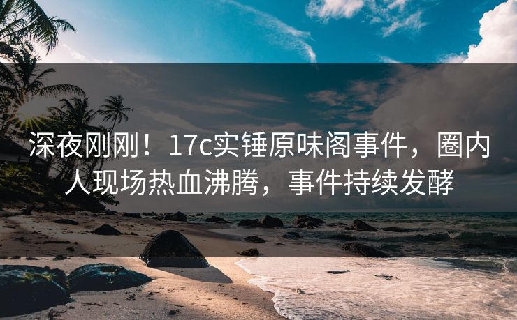 深夜刚刚！17c实锤原味阁事件，圈内人现场热血沸腾，事件持续发酵