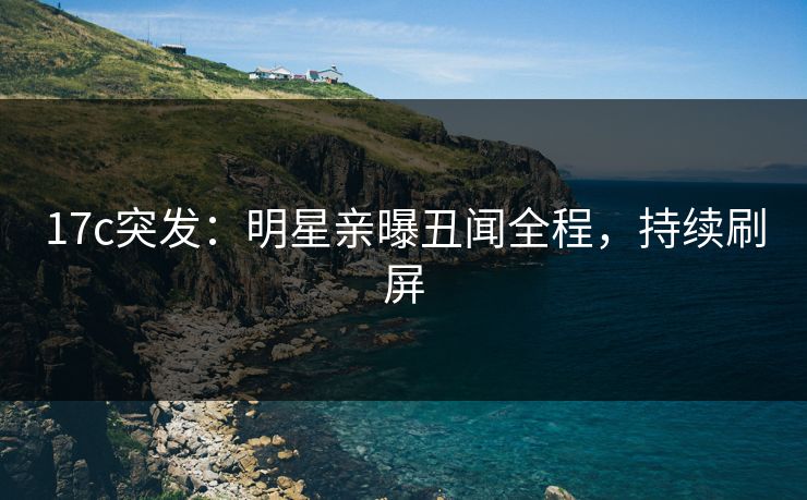 17c突发：明星亲曝丑闻全程，持续刷屏