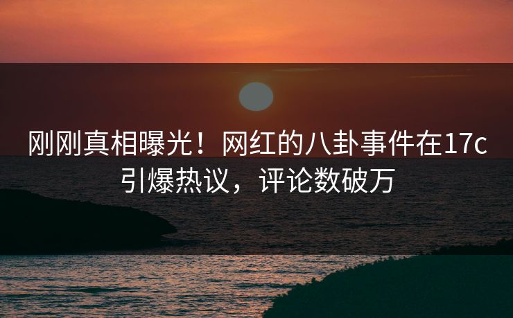 刚刚真相曝光！网红的八卦事件在17c引爆热议，评论数破万