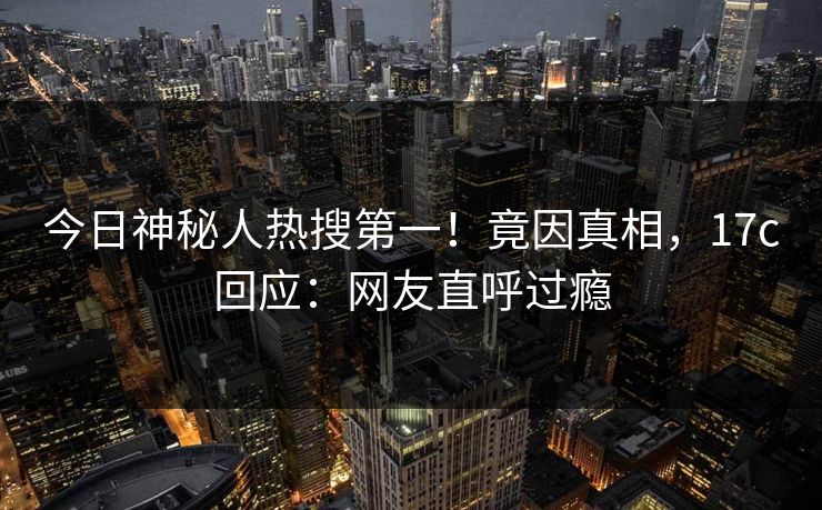 今日神秘人热搜第一！竟因真相，17c回应：网友直呼过瘾