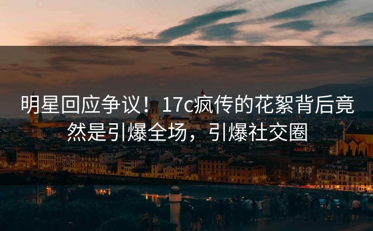 明星回应争议！17c疯传的花絮背后竟然是引爆全场，引爆社交圈