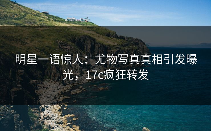明星一语惊人：尤物写真真相引发曝光，17c疯狂转发