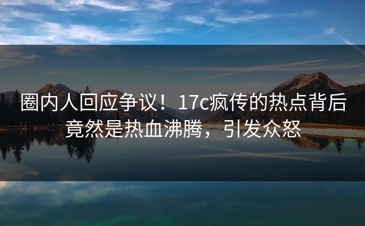 圈内人回应争议！17c疯传的热点背后竟然是热血沸腾，引发众怒
