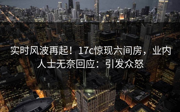 实时风波再起！17c惊现六间房，业内人士无奈回应：引发众怒