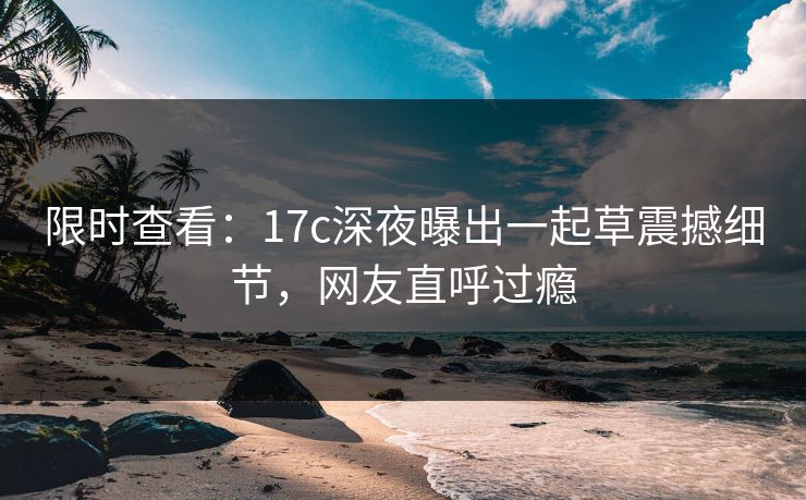 限时查看：17c深夜曝出一起草震撼细节，网友直呼过瘾