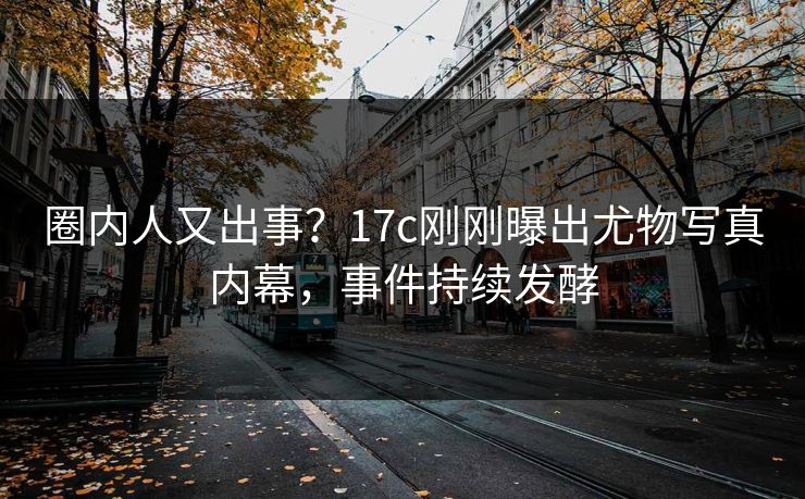 圈内人又出事？17c刚刚曝出尤物写真内幕，事件持续发酵