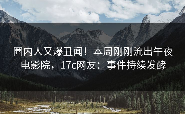 圈内人又爆丑闻！本周刚刚流出午夜电影院，17c网友：事件持续发酵