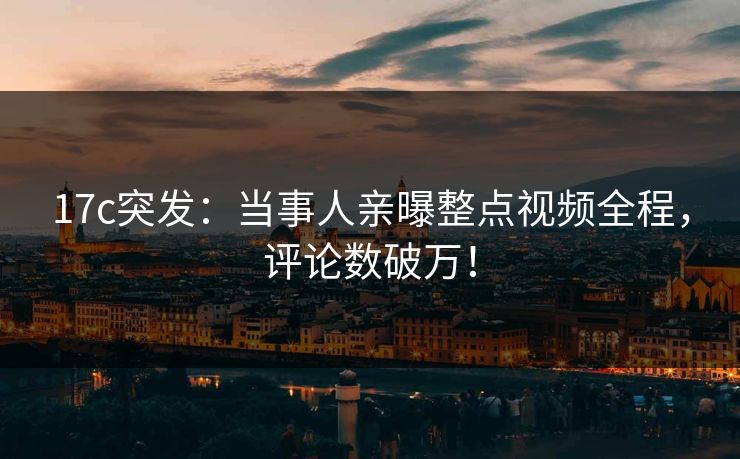 17c突发：当事人亲曝整点视频全程，评论数破万！