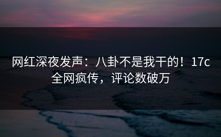 网红深夜发声：八卦不是我干的！17c全网疯传，评论数破万