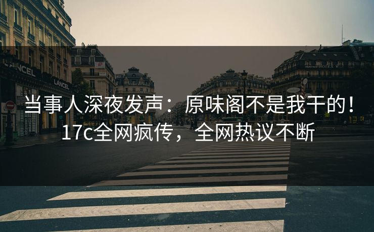 当事人深夜发声：原味阁不是我干的！17c全网疯传，全网热议不断