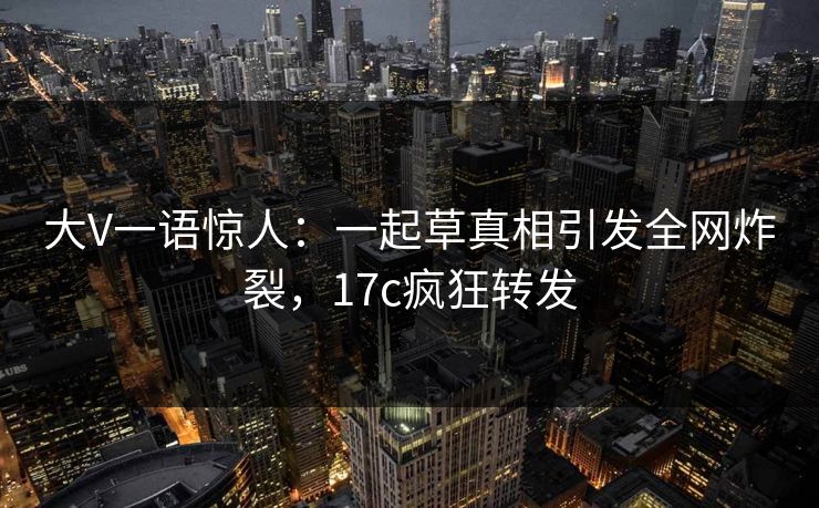 大V一语惊人：一起草真相引发全网炸裂，17c疯狂转发