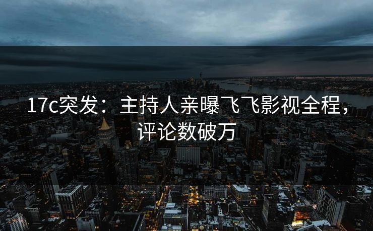 17c突发：主持人亲曝飞飞影视全程，评论数破万