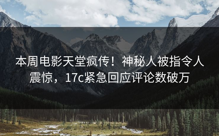 本周电影天堂疯传！神秘人被指令人震惊，17c紧急回应评论数破万