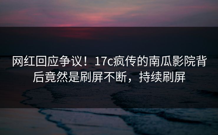网红回应争议！17c疯传的南瓜影院背后竟然是刷屏不断，持续刷屏