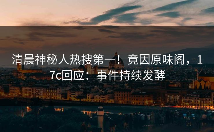 清晨神秘人热搜第一！竟因原味阁，17c回应：事件持续发酵