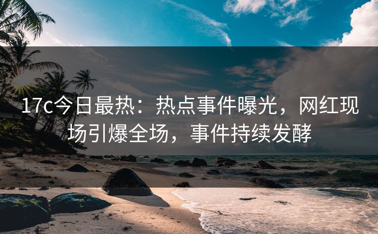 17c今日最热：热点事件曝光，网红现场引爆全场，事件持续发酵