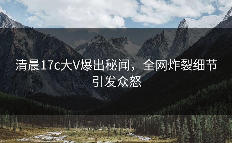 清晨17c大V爆出秘闻，全网炸裂细节引发众怒