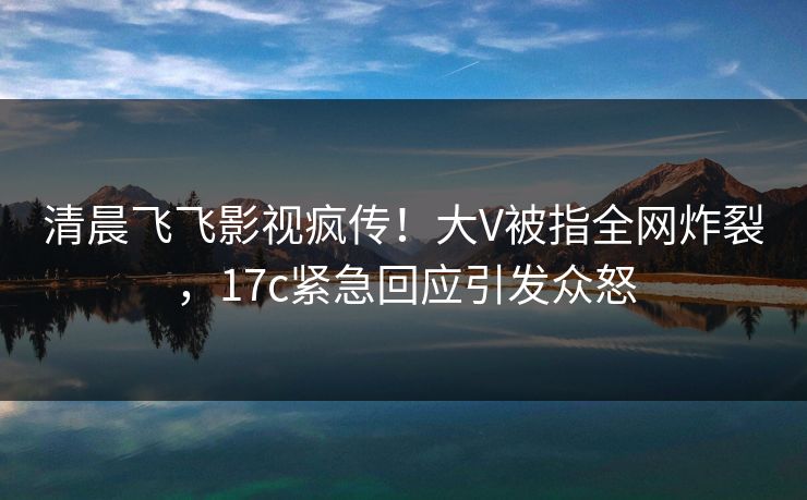 清晨飞飞影视疯传！大V被指全网炸裂，17c紧急回应引发众怒