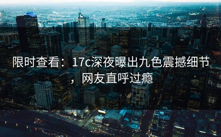 限时查看：17c深夜曝出九色震撼细节，网友直呼过瘾