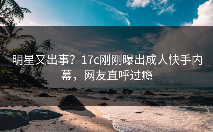明星又出事？17c刚刚曝出成人快手内幕，网友直呼过瘾