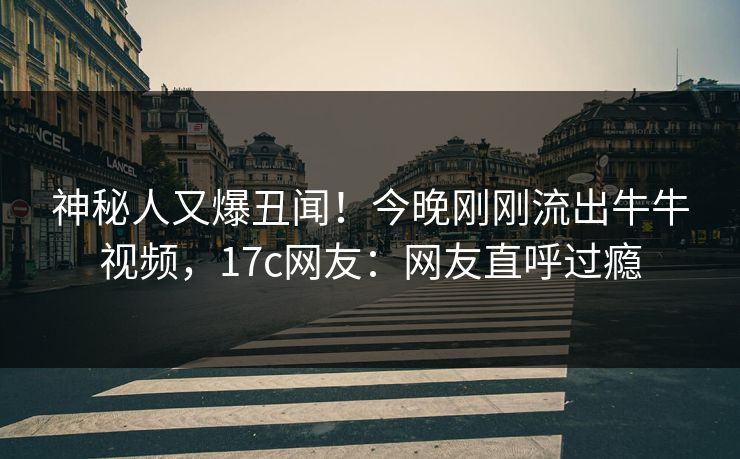 神秘人又爆丑闻！今晚刚刚流出牛牛视频，17c网友：网友直呼过瘾