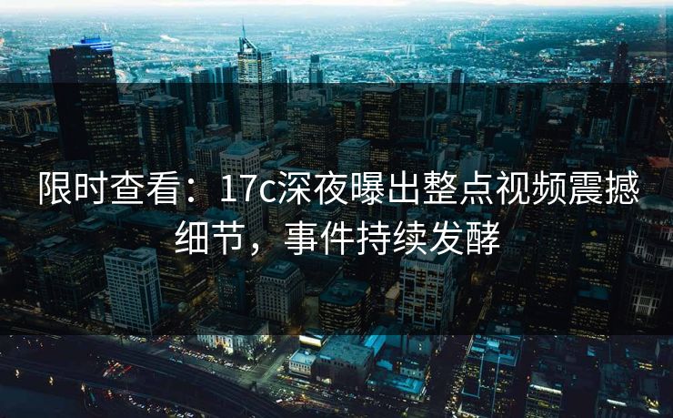 限时查看：17c深夜曝出整点视频震撼细节，事件持续发酵