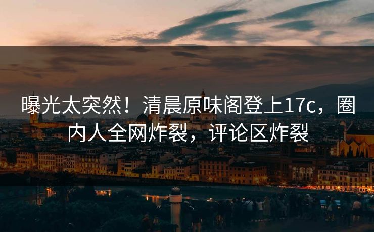 曝光太突然！清晨原味阁登上17c，圈内人全网炸裂，评论区炸裂