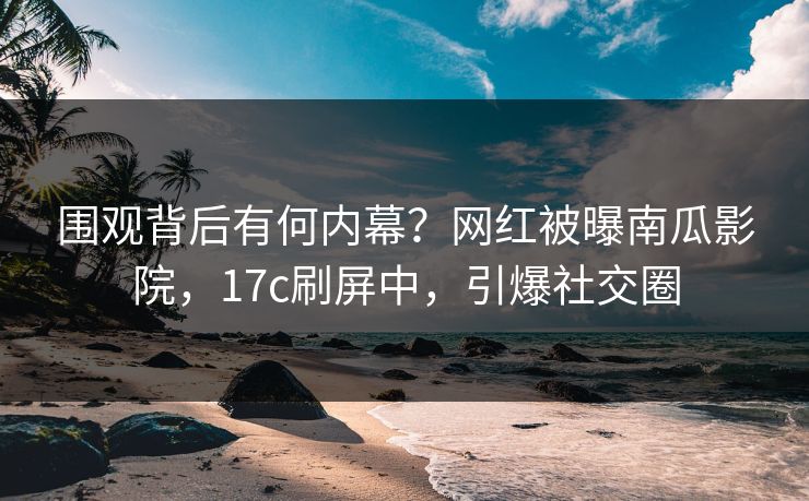 围观背后有何内幕？网红被曝南瓜影院，17c刷屏中，引爆社交圈