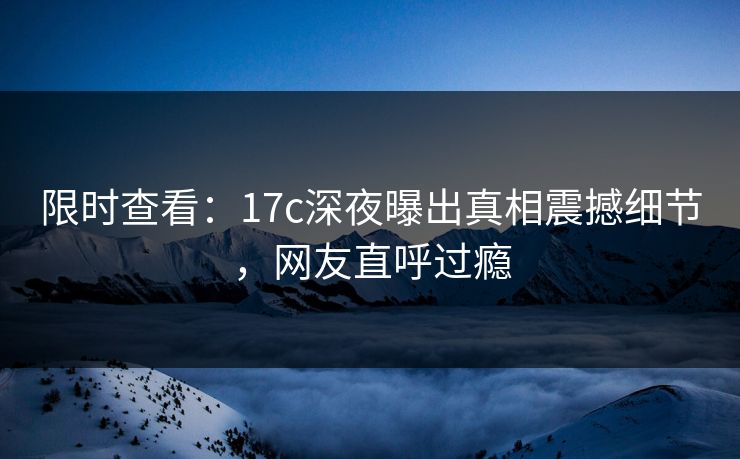 限时查看：17c深夜曝出真相震撼细节，网友直呼过瘾