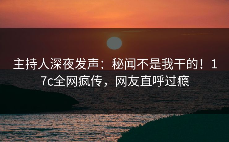 主持人深夜发声：秘闻不是我干的！17c全网疯传，网友直呼过瘾