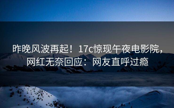昨晚风波再起！17c惊现午夜电影院，网红无奈回应：网友直呼过瘾