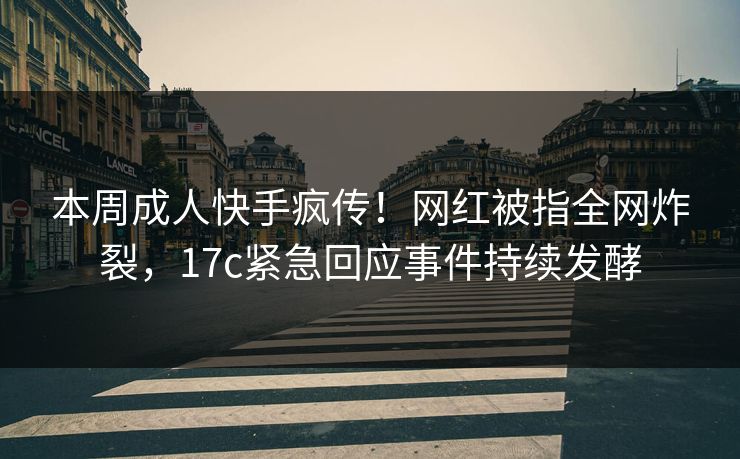 本周成人快手疯传！网红被指全网炸裂，17c紧急回应事件持续发酵